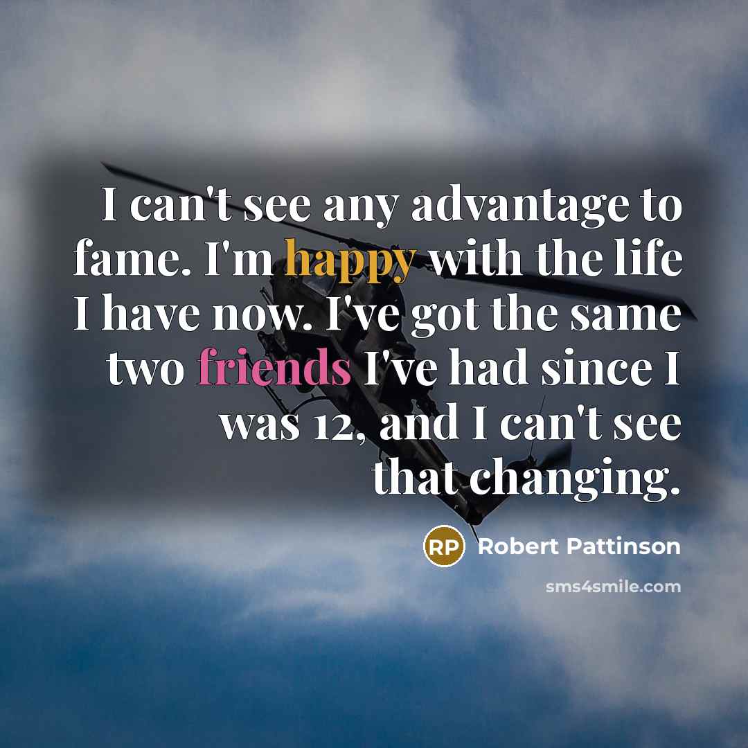 “I can't see any advantage to fame. I'm happy with the life I have now. I've got the same two friends I've had since I was 12, and I can't see that changing.” quote by Robert Pattinson