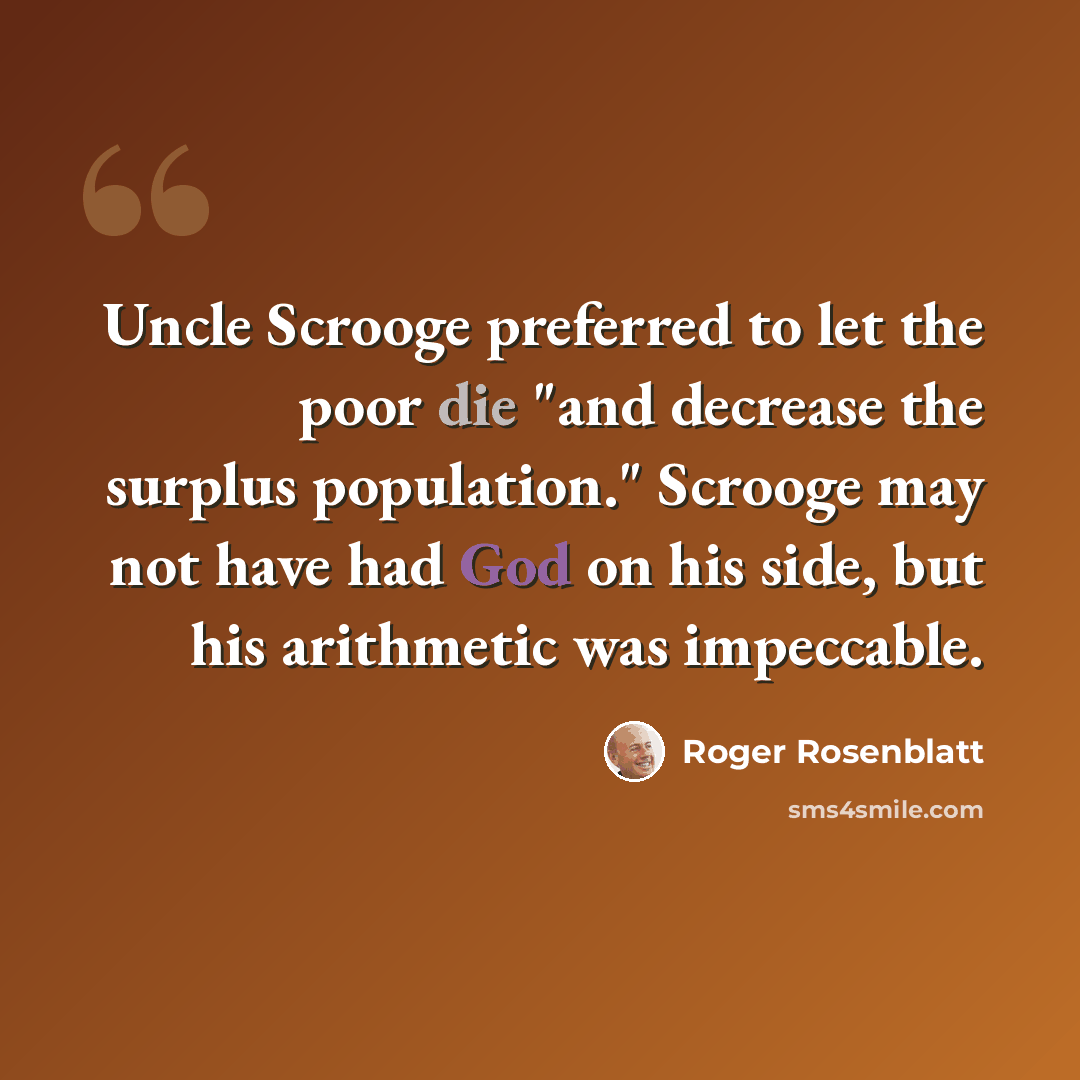 “Uncle Scrooge preferred to let the poor die "and decrease the surplus population." Scrooge may not have had God on his side, but his arithmetic was impeccable.” quote by Roger Rosenblatt