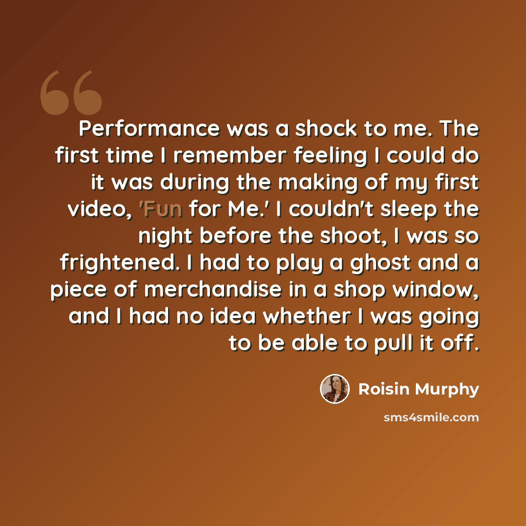 “Performance was a shock to me. The first time I remember feeling I could do it was during the making of my first video, 'Fun for Me.' I couldn't sleep the night before the shoot, I was so frightened. I had to play a ghost and a piece of merchandise in a shop window, and I had no idea whether I was…” quote by Roisin Murphy