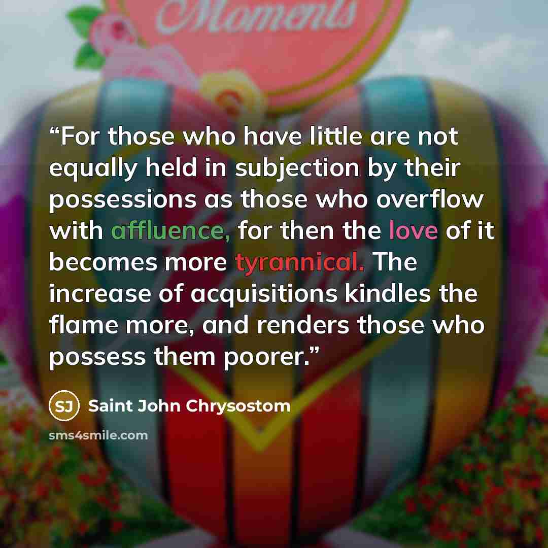 “For those who have little are not equally held in subjection by their possessions as those who overflow with affluence, for then the love of it becomes more tyrannical. The increase of acquisitions kindles the flame more, and renders those who possess them poorer.” quote by Saint John Chrysostom
