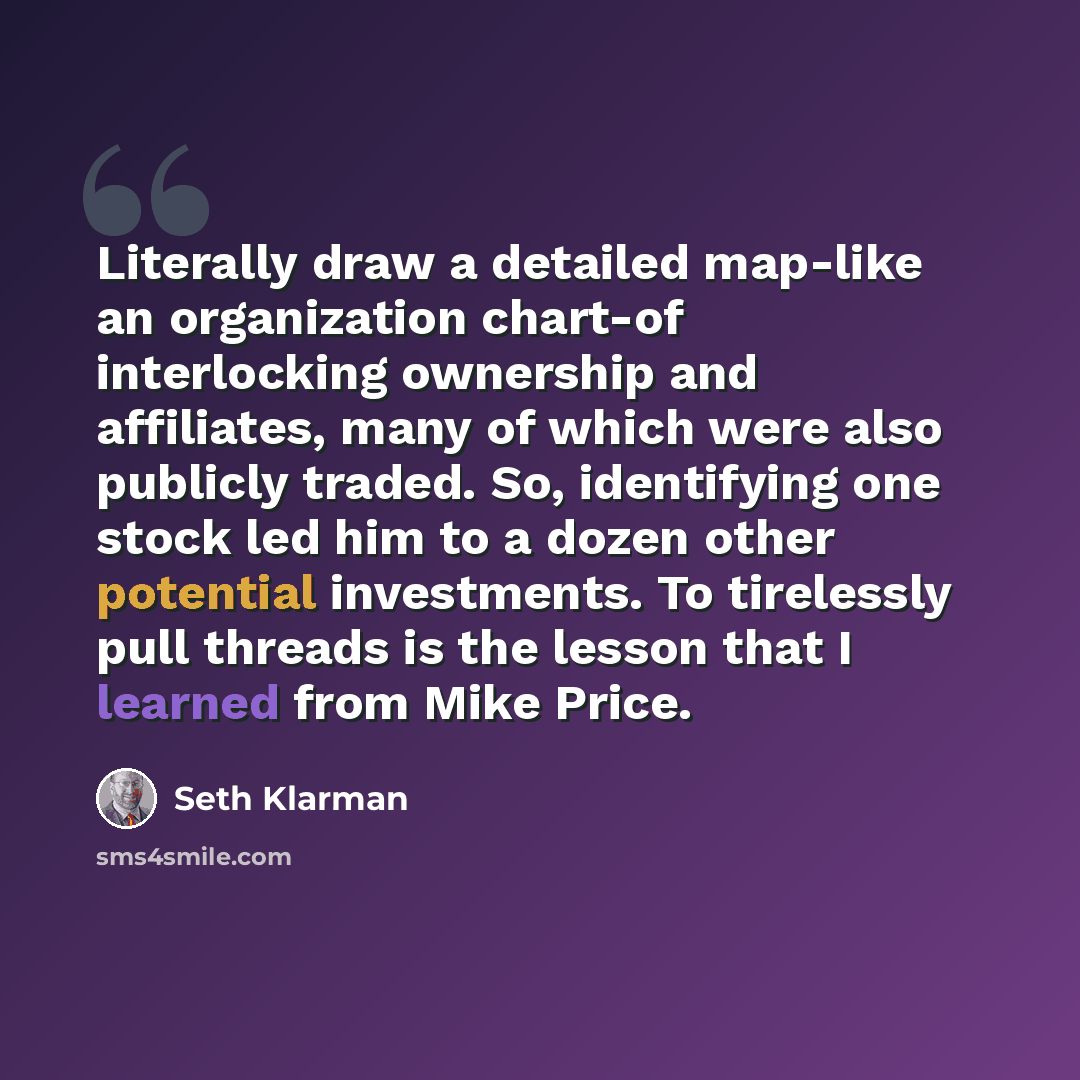 “Literally draw a detailed map-like an organization chart-of interlocking ownership and affiliates, many of which were also publicly traded. So, identifying one stock led him to a dozen other potential investments. To tirelessly pull threads is the lesson that I learned from Mike Price.” quote by Seth Klarman