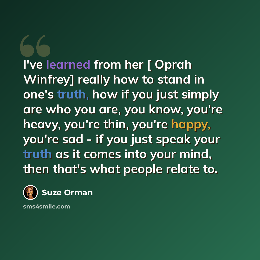 “I've learned from her [ Oprah Winfrey] really how to stand in one's truth, how if you just simply are who you are, you know, you're heavy, you're thin, you're happy, you're sad - if you just speak your truth as it comes into your mind, then that's what people relate to.” quote by Suze Orman
