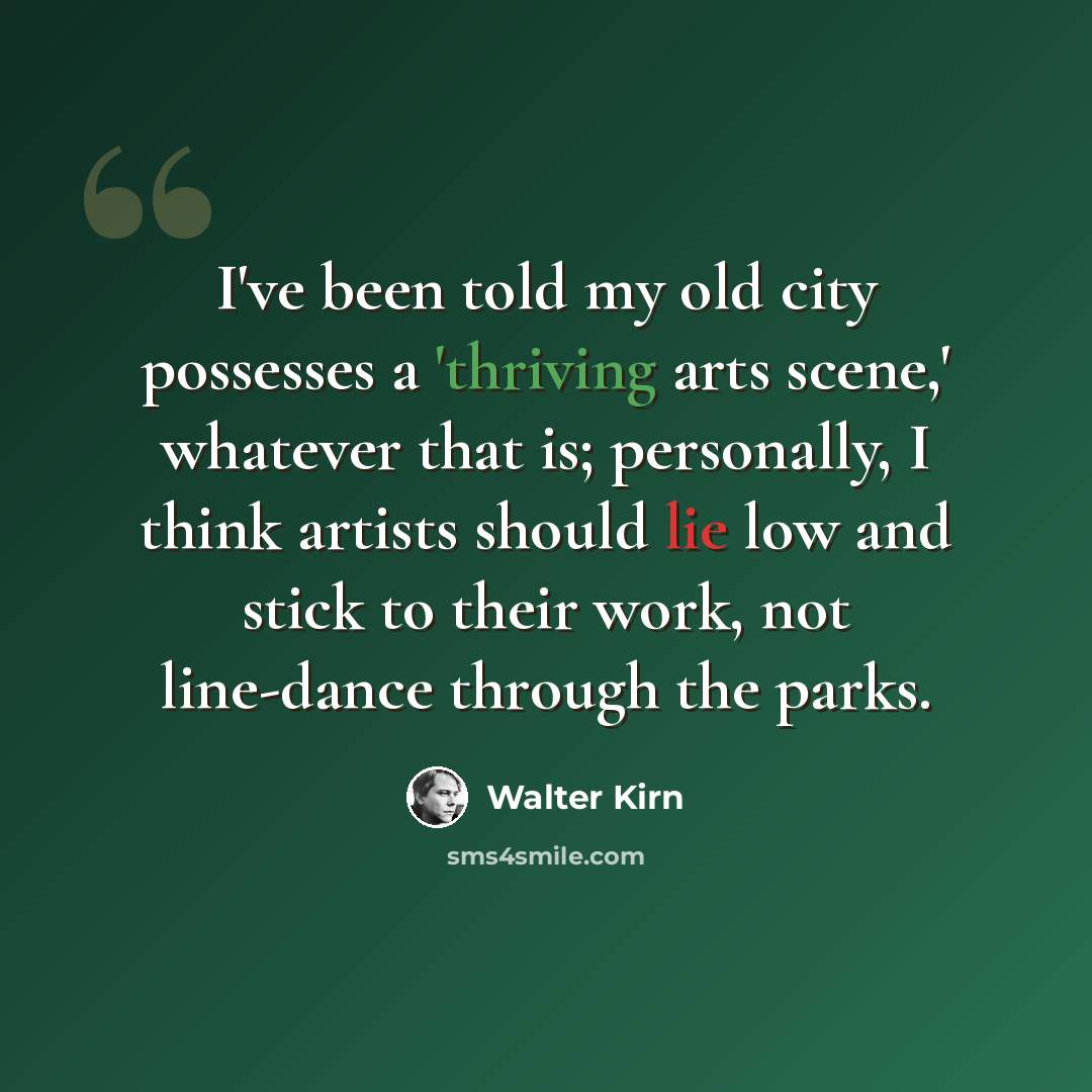 “I've been told my old city possesses a 'thriving arts scene,' whatever that is; personally, I think artists should lie low and stick to their work, not line-dance through the parks.” quote by Walter Kirn