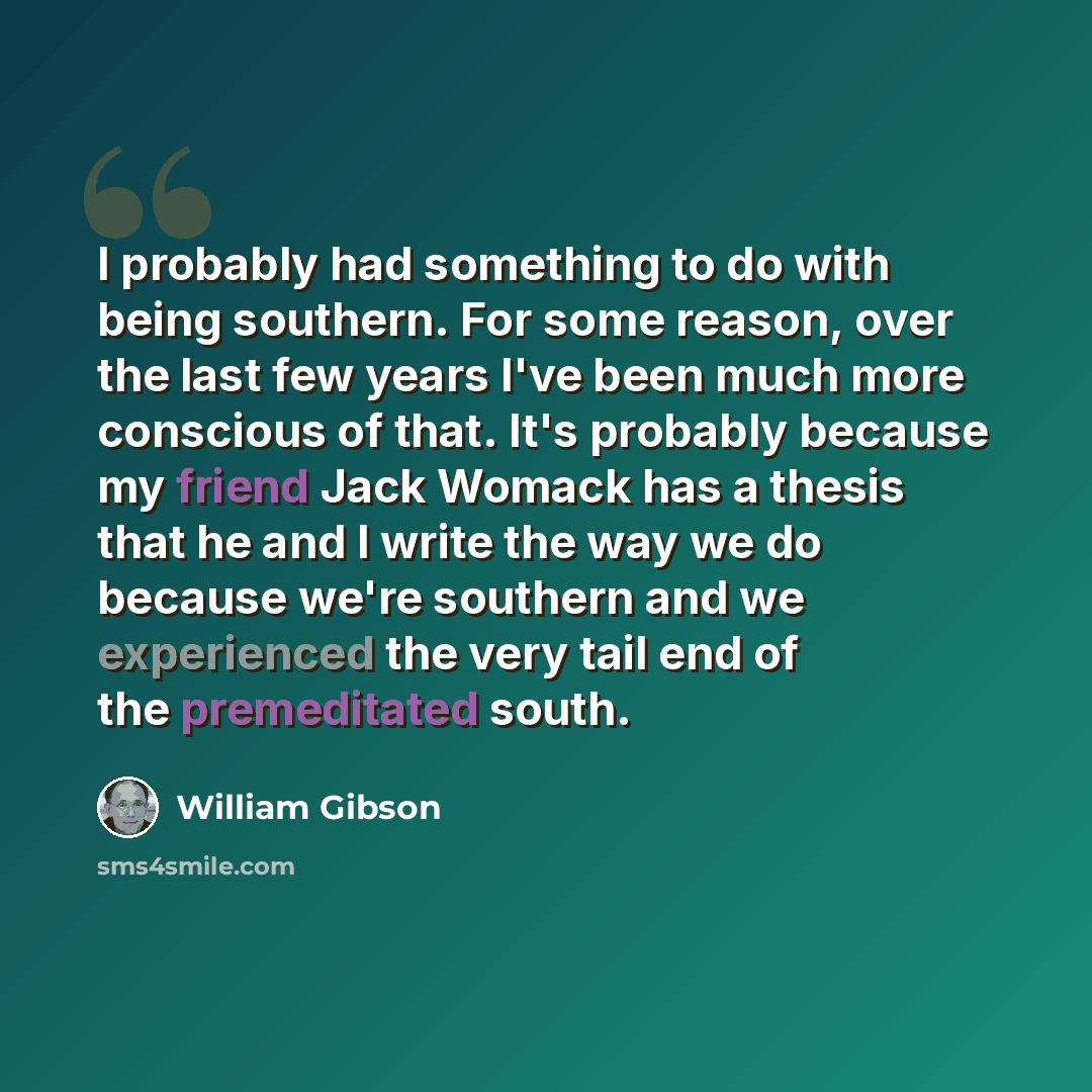 “I probably had something to do with being southern. For some reason, over the last few years I've been much more conscious of that. It's probably because my friend Jack Womack has a thesis that he and I write the way we do because we're southern and we experienced the very tail end of the…” quote by William Gibson