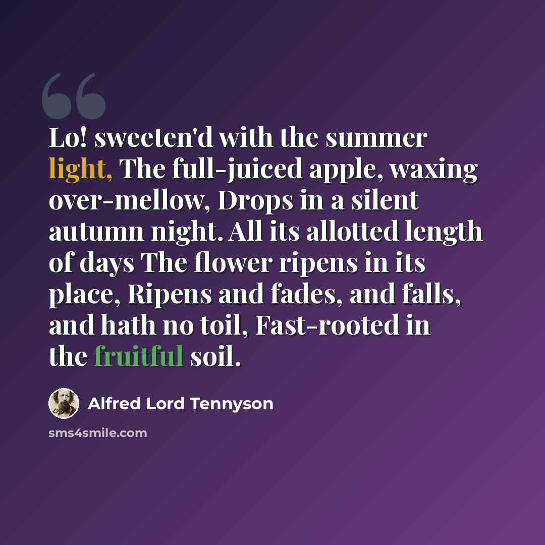 “Lo! sweeten'd with the summer light, The full-juiced apple, waxing over-mellow, Drops in a silent autumn night. All its allotted length of days The flower ripens in its place, Ripens and fades, and falls, and hath no toil, Fast-rooted in the fruitful soil.” quote by Alfred Lord Tennyson