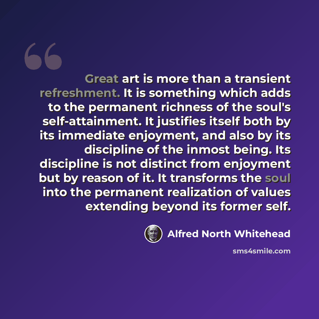 “Great art is more than a transient refreshment. It is something which adds to the permanent richness of the soul's self-attainment. It justifies itself both by its immediate enjoyment, and also by its discipline of the inmost being. Its discipline is not distinct from enjoyment but by reason of…” quote by Alfred North Whitehead