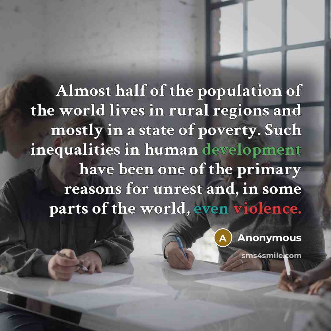 “Almost half of the population of the world lives in rural regions and mostly in a state of poverty. Such inequalities in human development have been one of the primary reasons for unrest and, in some parts of the world, even violence.” quote by Anonymous