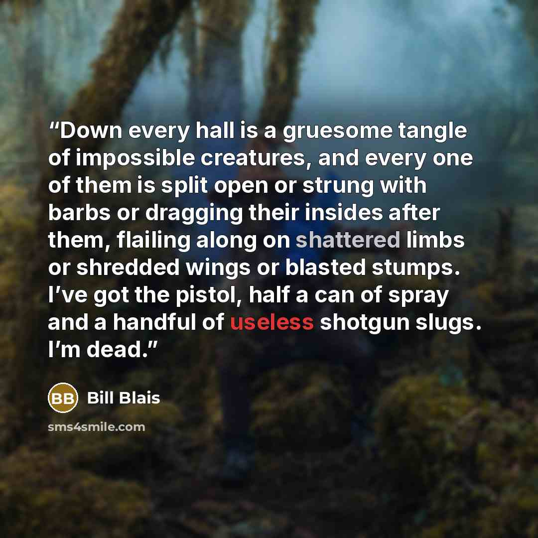 “Down every hall is a gruesome tangle of impossible creatures, and every one of them is split open or strung with barbs or dragging their insides after them, flailing along on shattered limbs or shredded wings or blasted stumps. I’ve got the pistol, half a can of spray and a handful of useless…” quote by Bill Blais