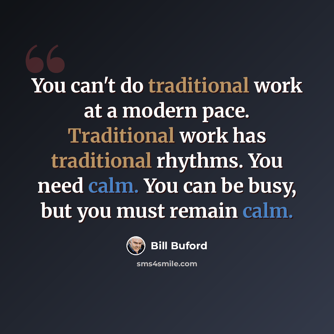 “You can't do traditional work at a modern pace. Traditional work has traditional rhythms. You need calm. You can be busy, but you must remain calm.” quote by Bill Buford