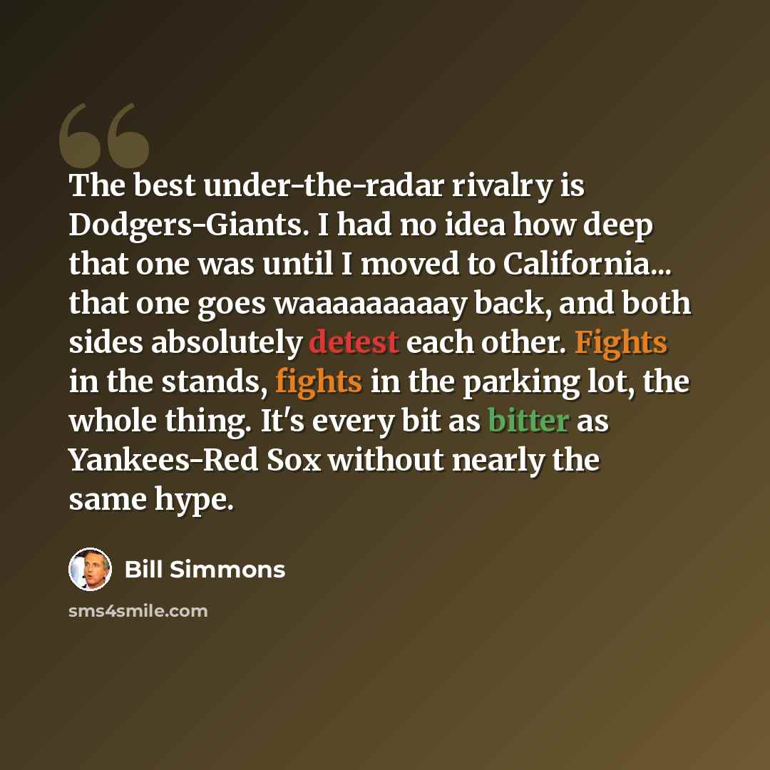 “The best under-the-radar rivalry is Dodgers-Giants. I had no idea how deep that one was until I moved to California... that one goes waaaaaaaaay back, and both sides absolutely detest each other. Fights in the stands, fights in the parking lot, the whole thing. It's every bit as bitter as…” quote by Bill Simmons