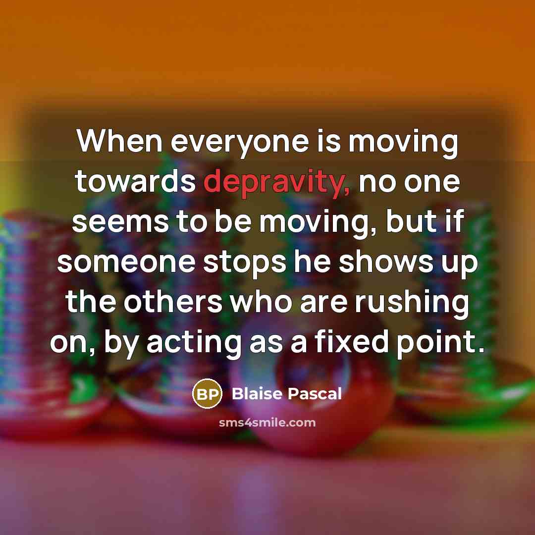 “When everyone is moving towards depravity, no one seems to be moving, but if someone stops he shows up the others who are rushing on, by acting as a fixed point.” quote by Blaise Pascal