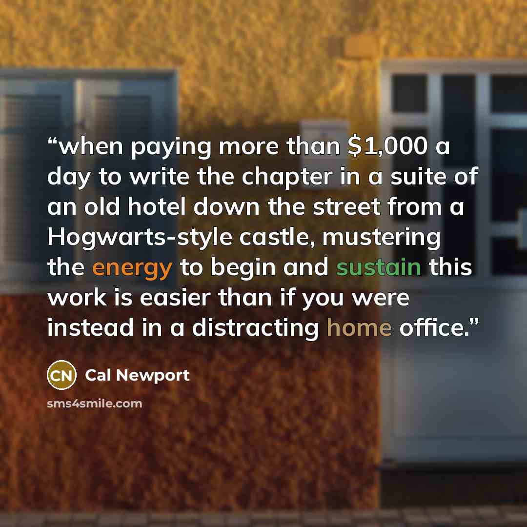“when paying more than $1,000 a day to write the chapter in a suite of an old hotel down the street from a Hogwarts-style castle, mustering the energy to begin and sustain this work is easier than if you were instead in a distracting home office.” quote by Cal Newport