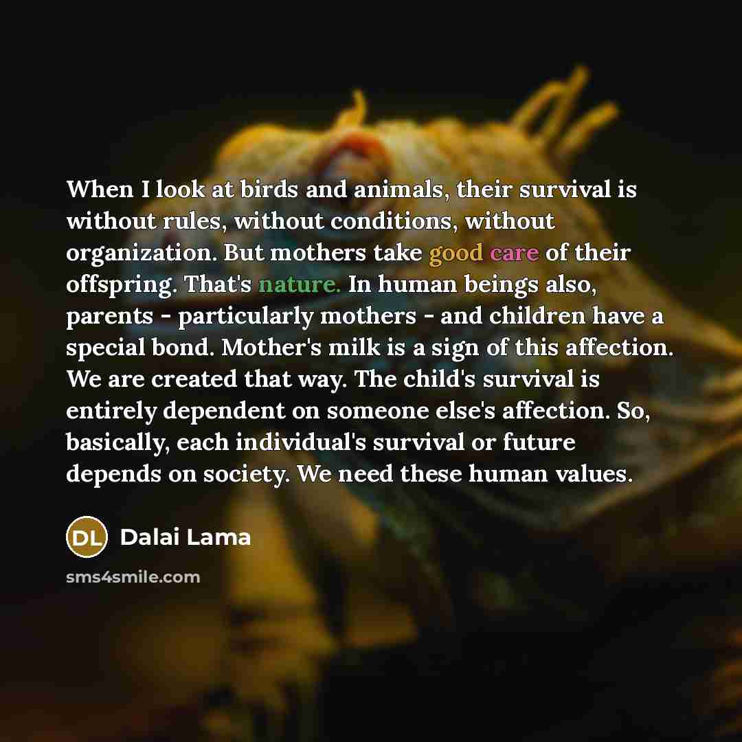 “When I look at birds and animals, their survival is without rules, without conditions, without organization. But mothers take good care of their offspring. That's nature. In human beings also, parents - particularly mothers - and children have a special bond. Mother's milk is a sign of this…” quote by Dalai Lama