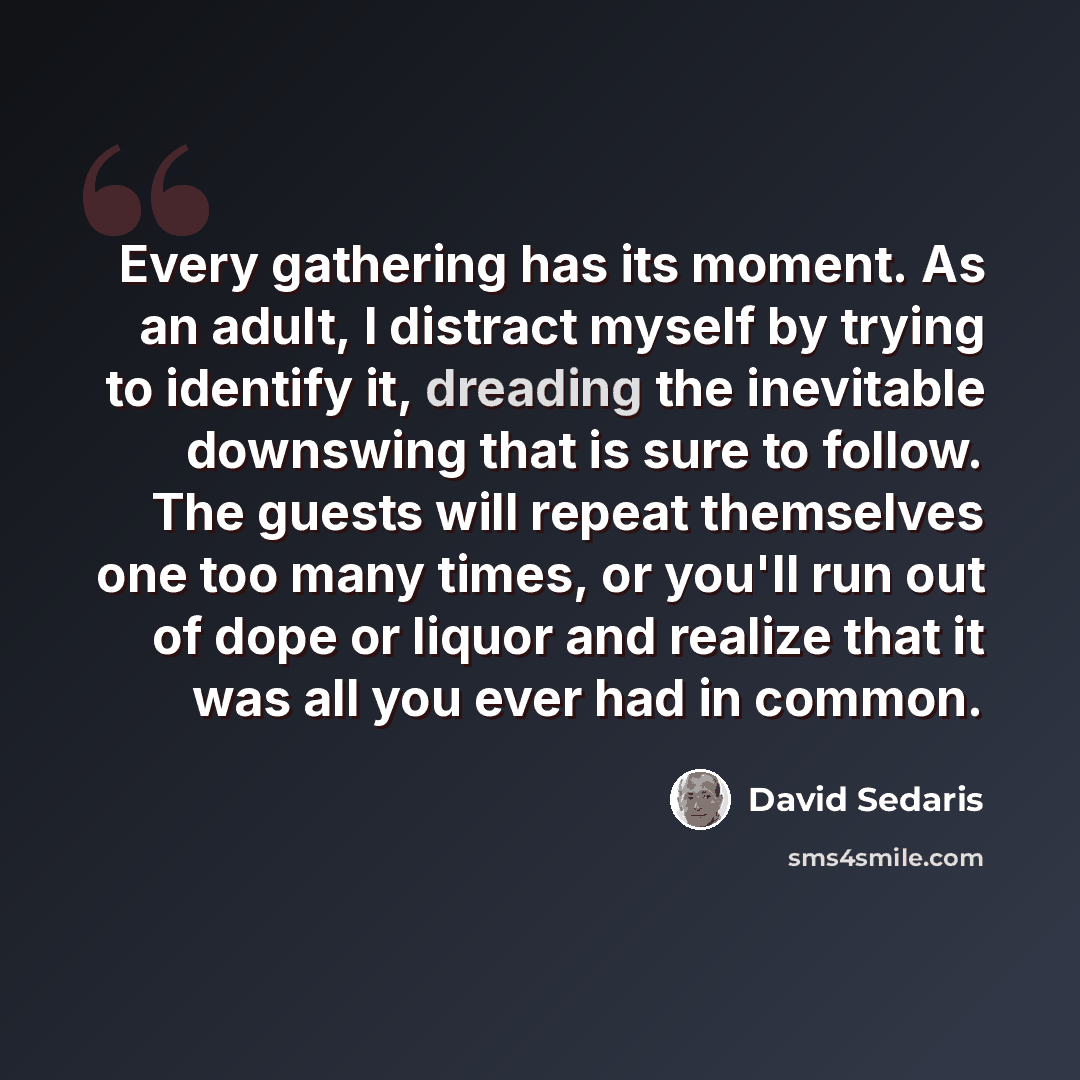 “Every gathering has its moment. As an adult, I distract myself by trying to identify it, dreading the inevitable downswing that is sure to follow. The guests will repeat themselves one too many times, or you'll run out of dope or liquor and realize that it was all you ever had in common.” quote by David Sedaris