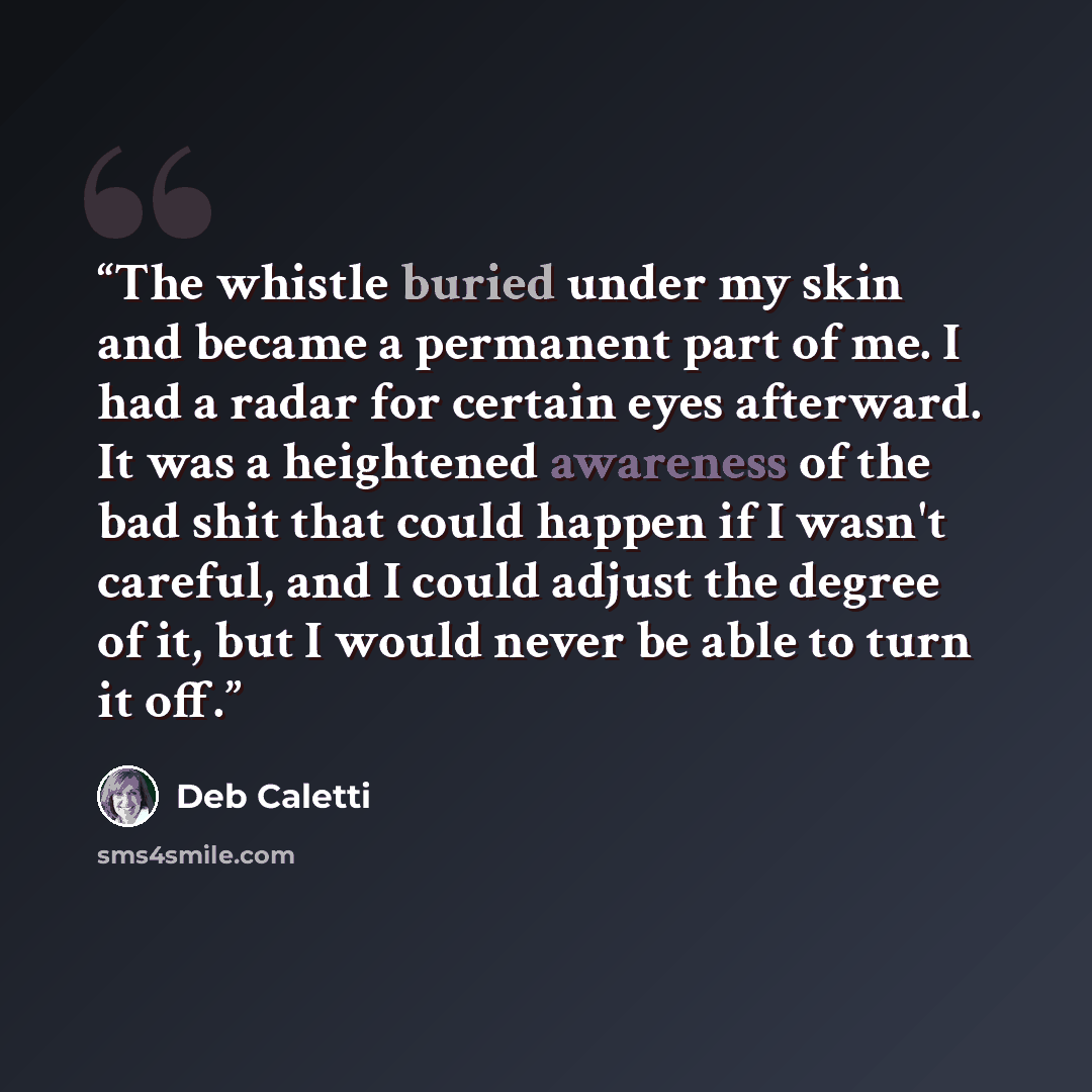 “The whistle buried under my skin and became a permanent part of me. I had a radar for certain eyes afterward. It was a heightened awareness of the bad shit that could happen if I wasn't careful, and I could adjust the degree of it, but I would never be able to turn it off.” quote by Deb Caletti