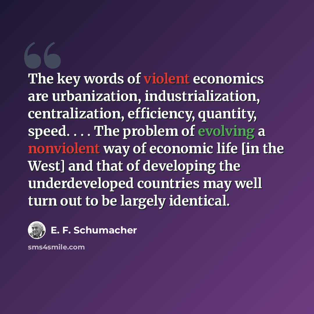 “The key words of violent economics are urbanization, industrialization, centralization, efficiency, quantity, speed. . . . The problem of evolving a nonviolent way of economic life [in the West] and that of developing the underdeveloped countries may well turn out to be largely identical.” quote by E. F. Schumacher