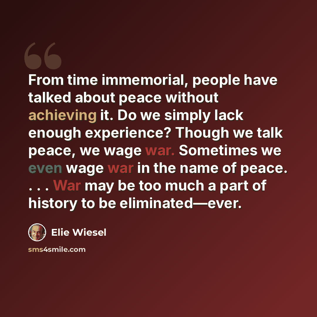 “From time immemorial, people have talked about peace without achieving it. Do we simply lack enough experience? Though we talk peace, we wage war. Sometimes we even wage war in the name of peace. . . . War may be too much a part of history to be eliminated—ever.” quote by Elie Wiesel