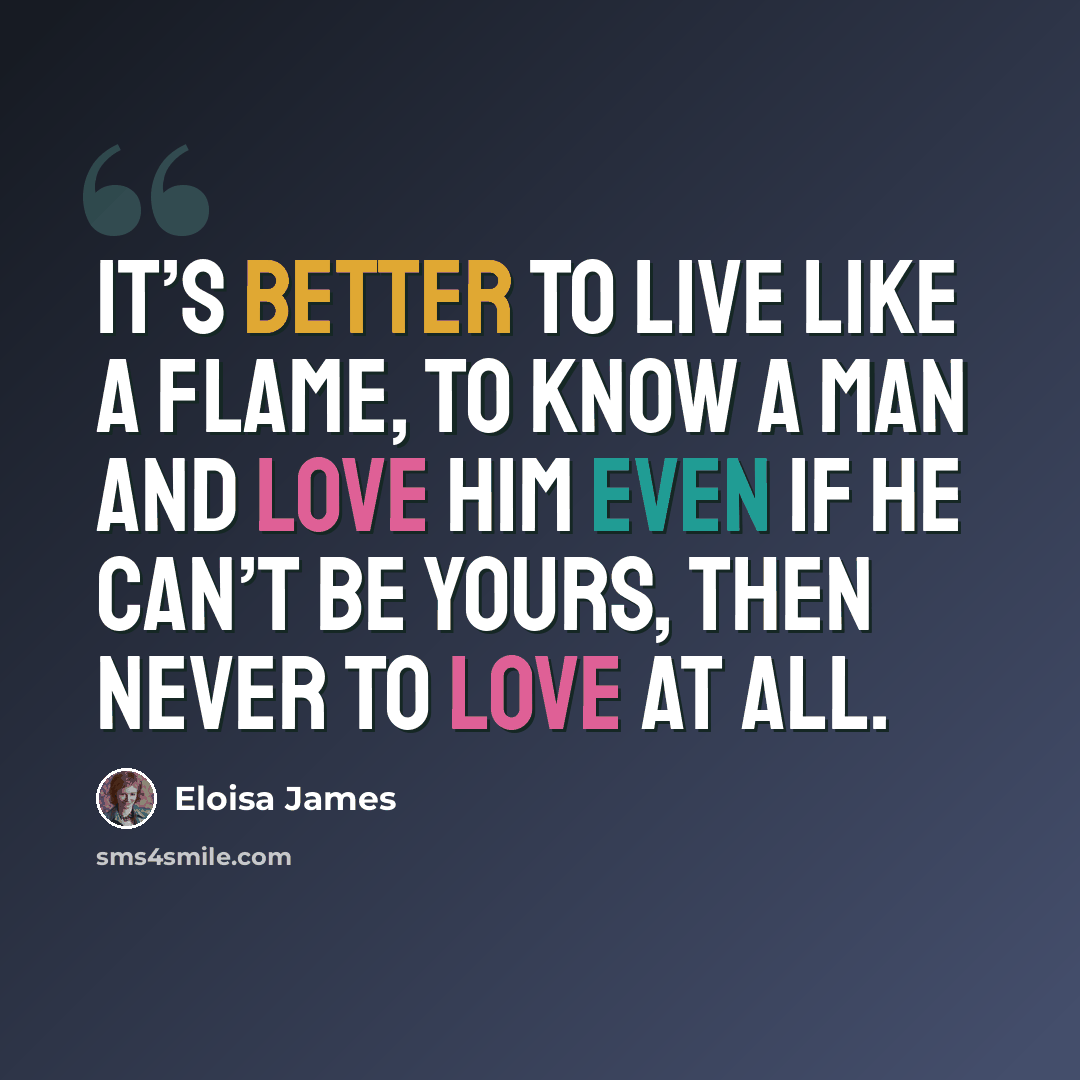 “It’s better to live like a flame, to know a man and love him even if he can’t be yours, then never to love at all.” quote by Eloisa James
