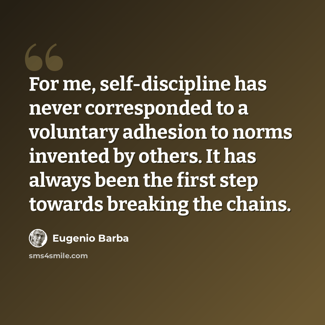 “For me, self-discipline has never corresponded to a voluntary adhesion to norms invented by others. It has always been the first step towards breaking the chains.” quote by Eugenio Barba
