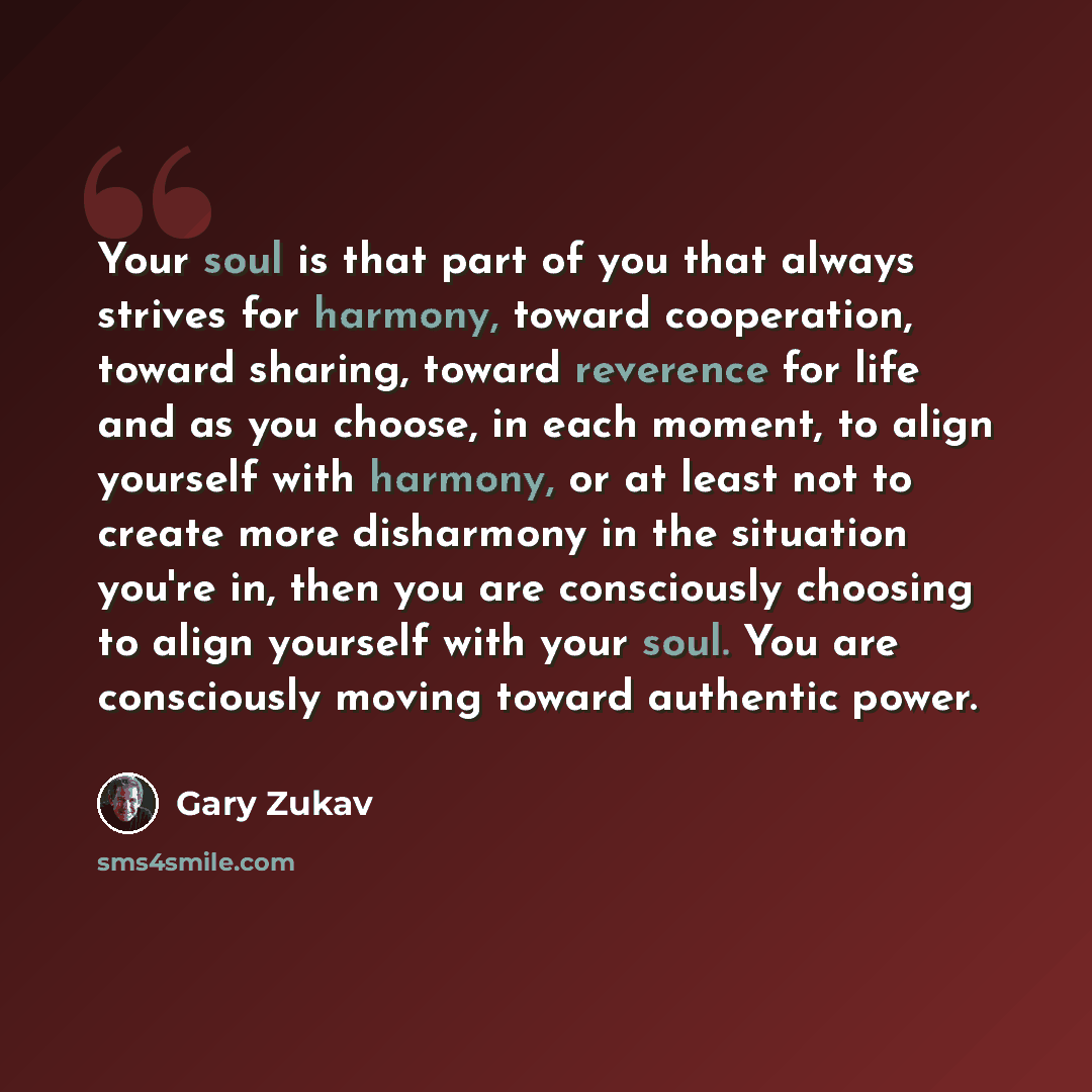 “Your soul is that part of you that always strives for harmony, toward cooperation, toward sharing, toward reverence for life and as you choose, in each moment, to align yourself with harmony, or at least not to create more disharmony in the situation you're in, then you are consciously choosing to…” quote by Gary Zukav