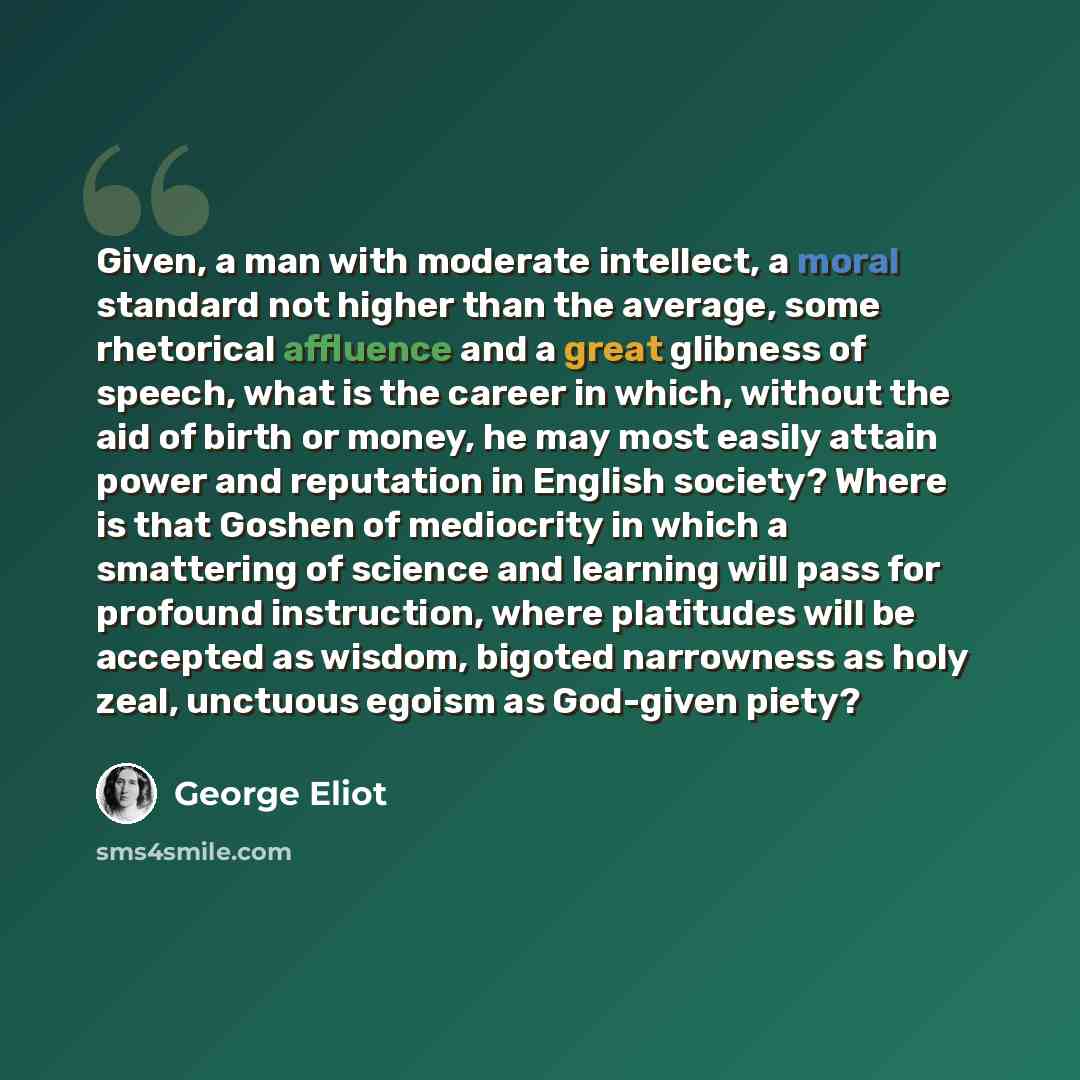 “Given, a man with moderate intellect, a moral standard not higher than the average, some rhetorical affluence and a great glibness of speech, what is the career in which, without the aid of birth or money, he may most easily attain power and reputation in English society? Where is that Goshen of…” quote by George Eliot