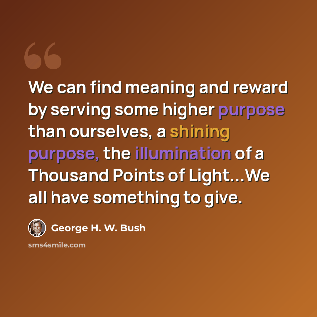 “We can find meaning and reward by serving some higher purpose than ourselves, a shining purpose, the illumination of a Thousand Points of Light...We all have something to give.” quote by George H. W. Bush