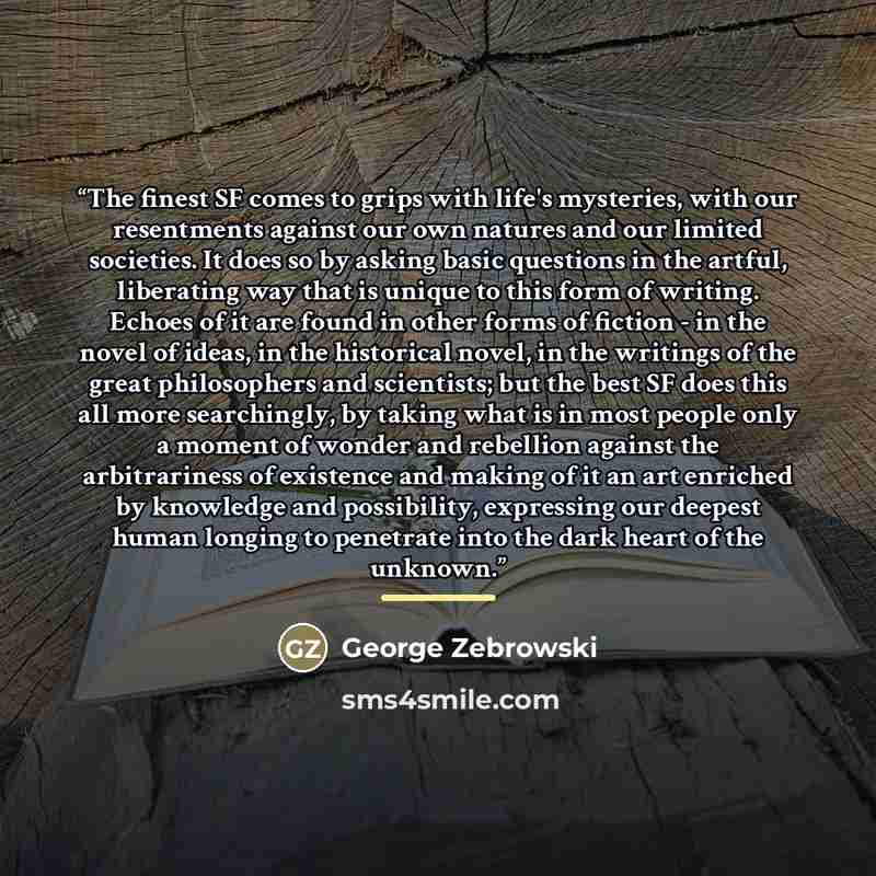 “The finest SF comes to grips with life's mysteries, with our resentments against our own natures and our limited societies. It does so by asking basic questions in the artful, liberating way that is unique to this form of writing. Echoes of it are found in other forms of fiction - in the novel of…” quote by George Zebrowski