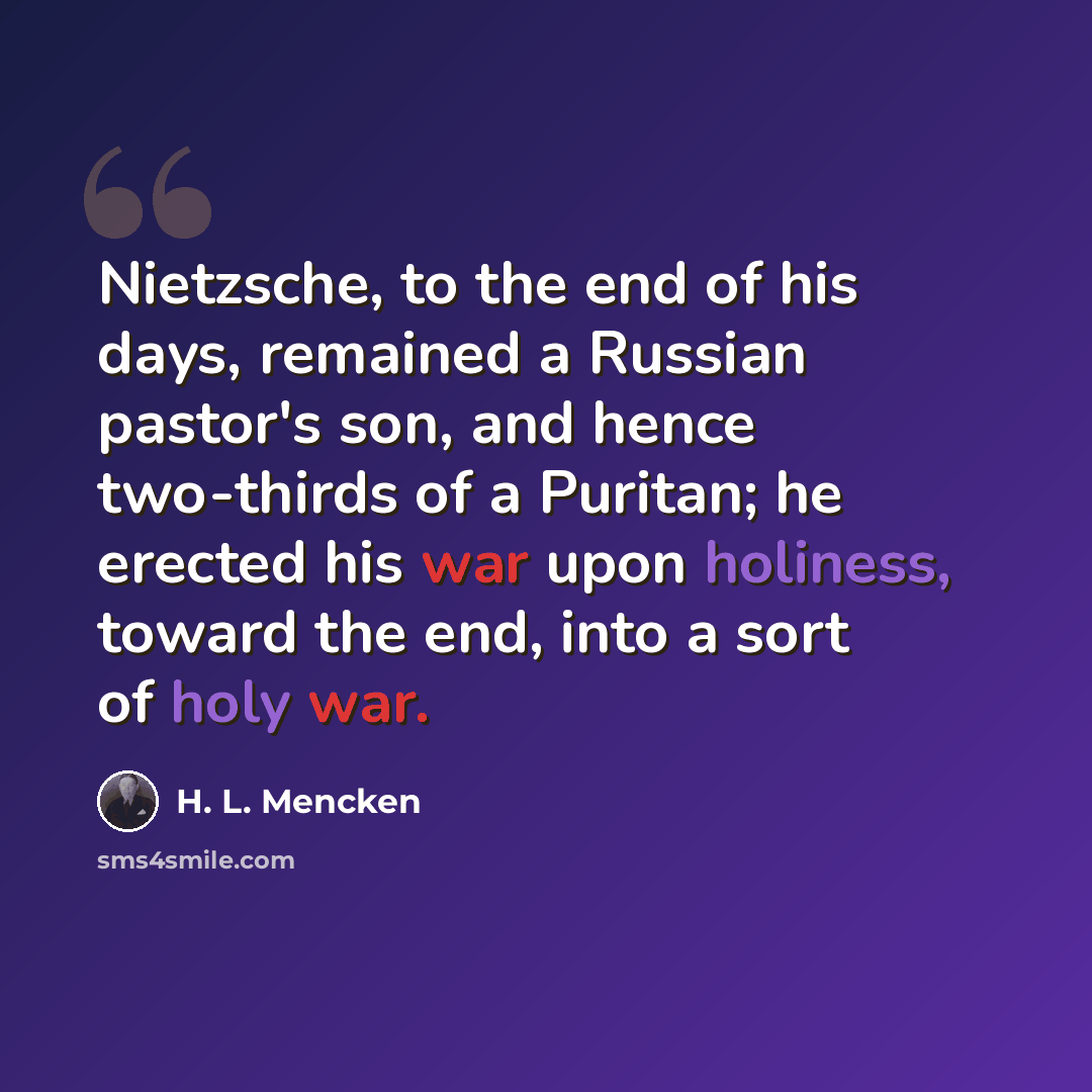 “Nietzsche, to the end of his days, remained a Russian pastor's son, and hence two-thirds of a Puritan; he erected his war upon holiness, toward the end, into a sort of holy war.” quote by H. L. Mencken