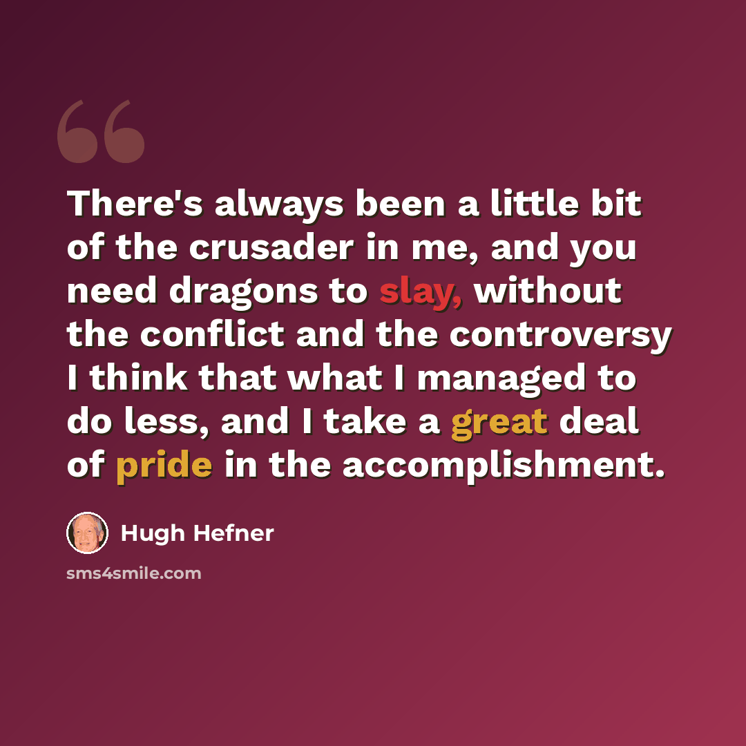 “There's always been a little bit of the crusader in me, and you need dragons to slay, without the conflict and the controversy I think that what I managed to do less, and I take a great deal of pride in the accomplishment.” quote by Hugh Hefner
