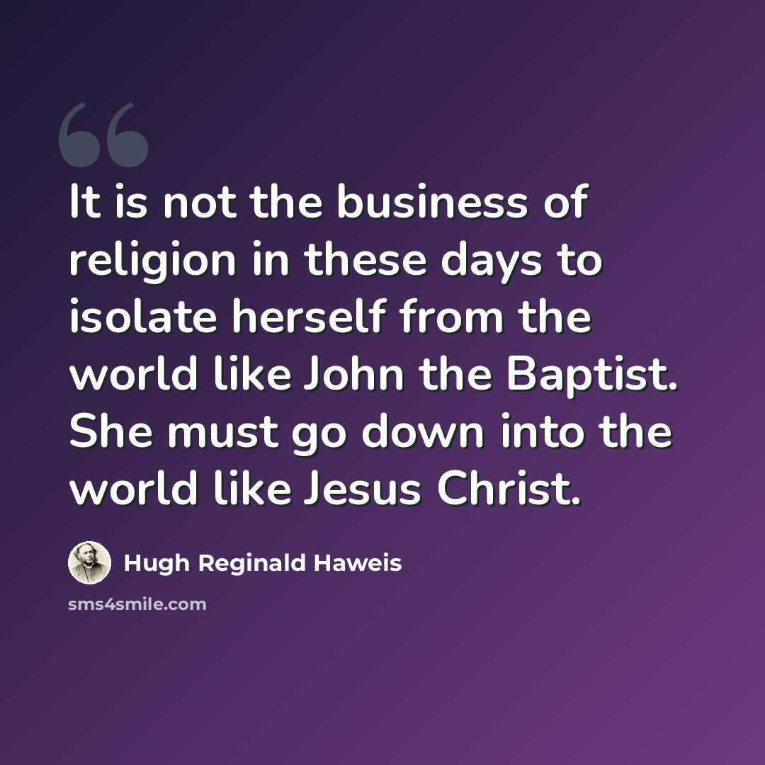 “It is not the business of religion in these days to isolate herself from the world like John the Baptist. She must go down into the world like Jesus Christ.” quote by Hugh Reginald Haweis