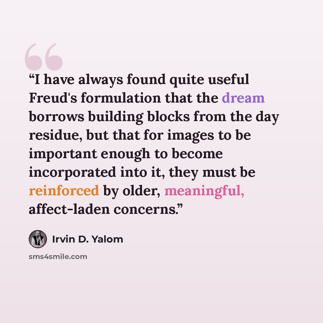 “I have always found quite useful Freud's formulation that the dream borrows building blocks from the day residue, but that for images to be important enough to become incorporated into it, they must be reinforced by older, meaningful, affect-laden concerns.” quote by Irvin D. Yalom