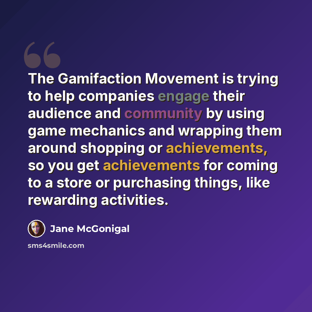 “The Gamifaction Movement is trying to help companies engage their audience and community by using game mechanics and wrapping them around shopping or achievements, so you get achievements for coming to a store or purchasing things, like rewarding activities.” quote by Jane McGonigal