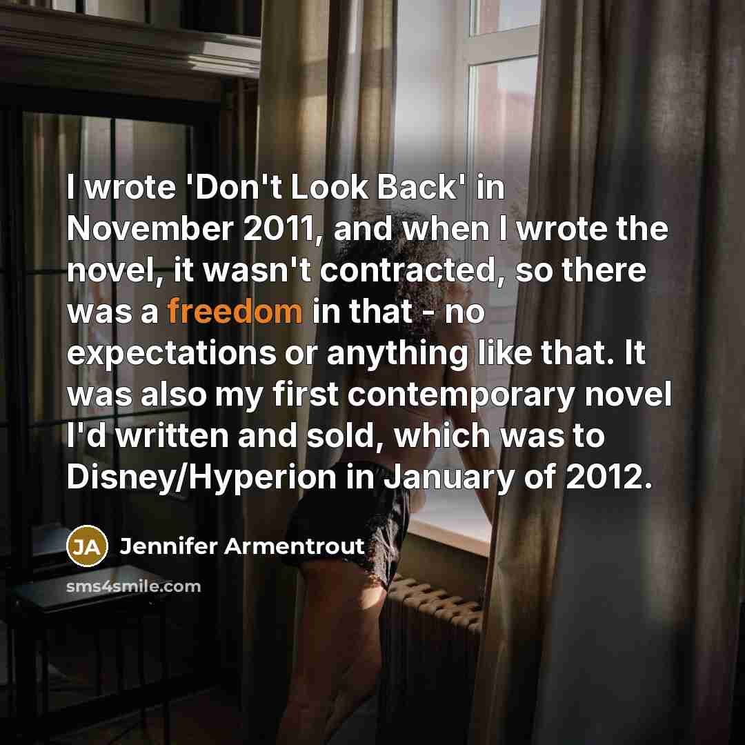 “I wrote 'Don't Look Back' in November 2011, and when I wrote the novel, it wasn't contracted, so there was a freedom in that - no expectations or anything like that. It was also my first contemporary novel I'd written and sold, which was to Disney/Hyperion in January of 2012.” quote by Jennifer Armentrout