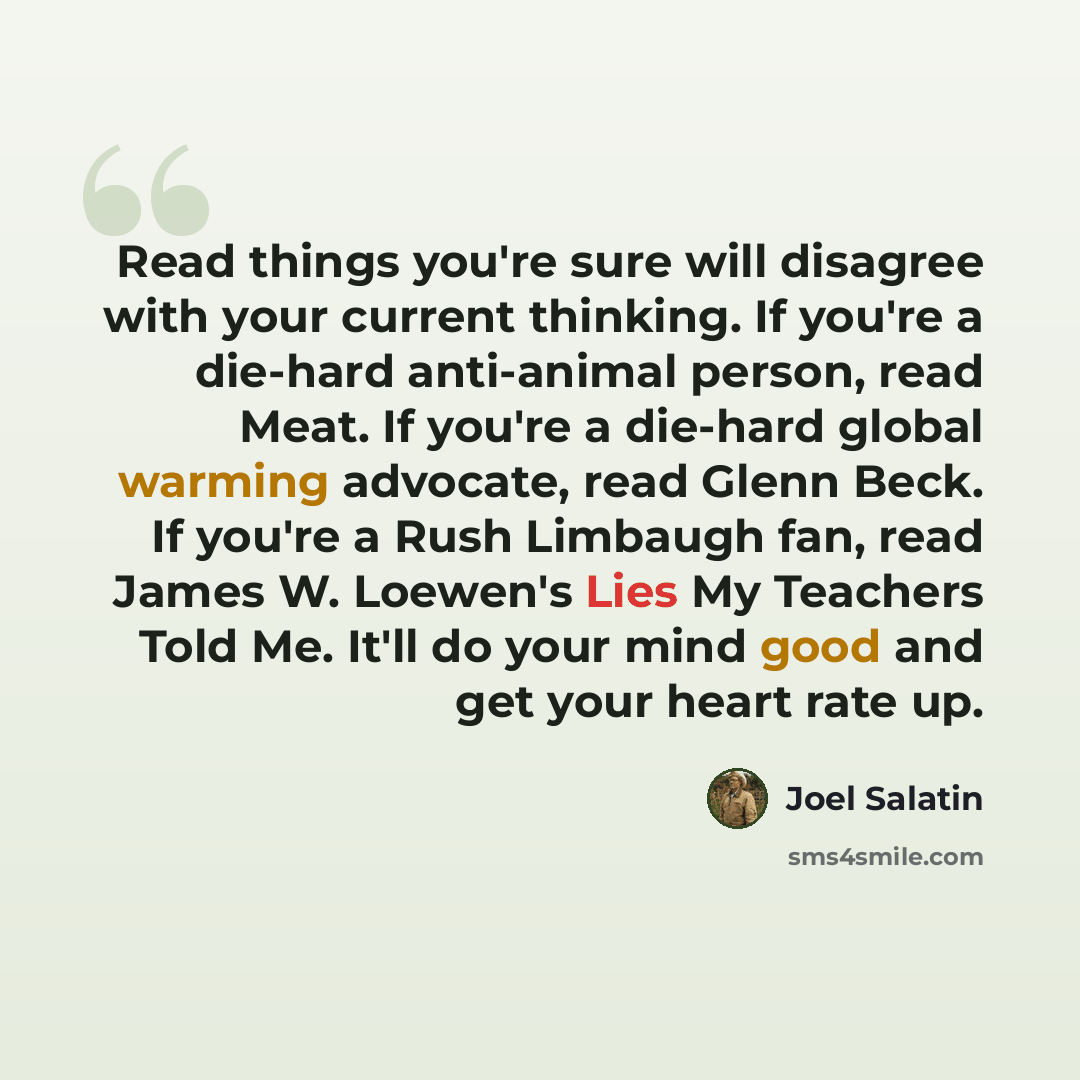 “Read things you're sure will disagree with your current thinking. If you're a die-hard anti-animal person, read Meat. If you're a die-hard global warming advocate, read Glenn Beck. If you're a Rush Limbaugh fan, read James W. Loewen's Lies My Teachers Told Me. It'll do your mind good and get your…” quote by Joel Salatin