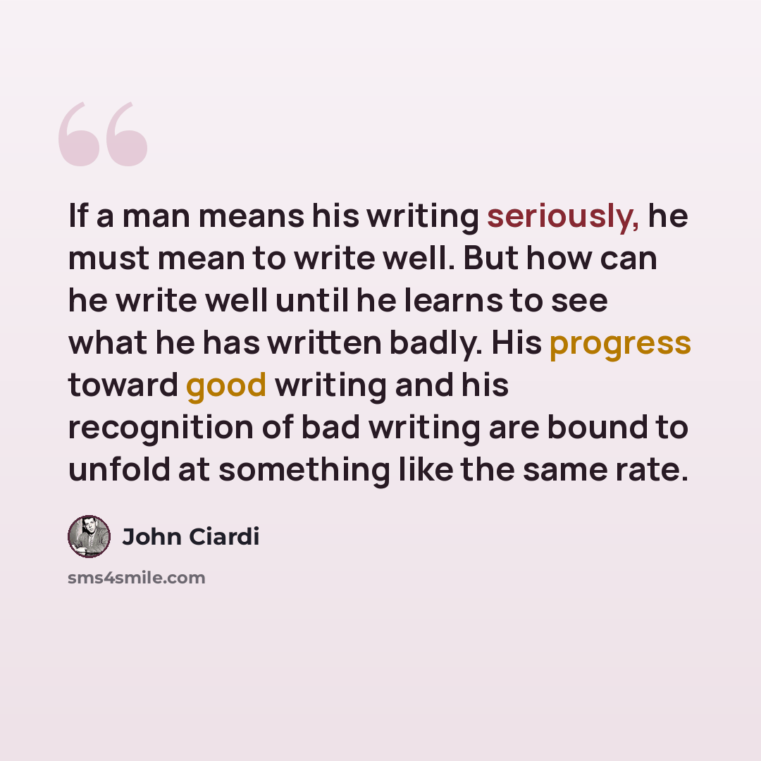 “If a man means his writing seriously, he must mean to write well. But how can he write well until he learns to see what he has written badly. His progress toward good writing and his recognition of bad writing are bound to unfold at something like the same rate.” quote by John Ciardi