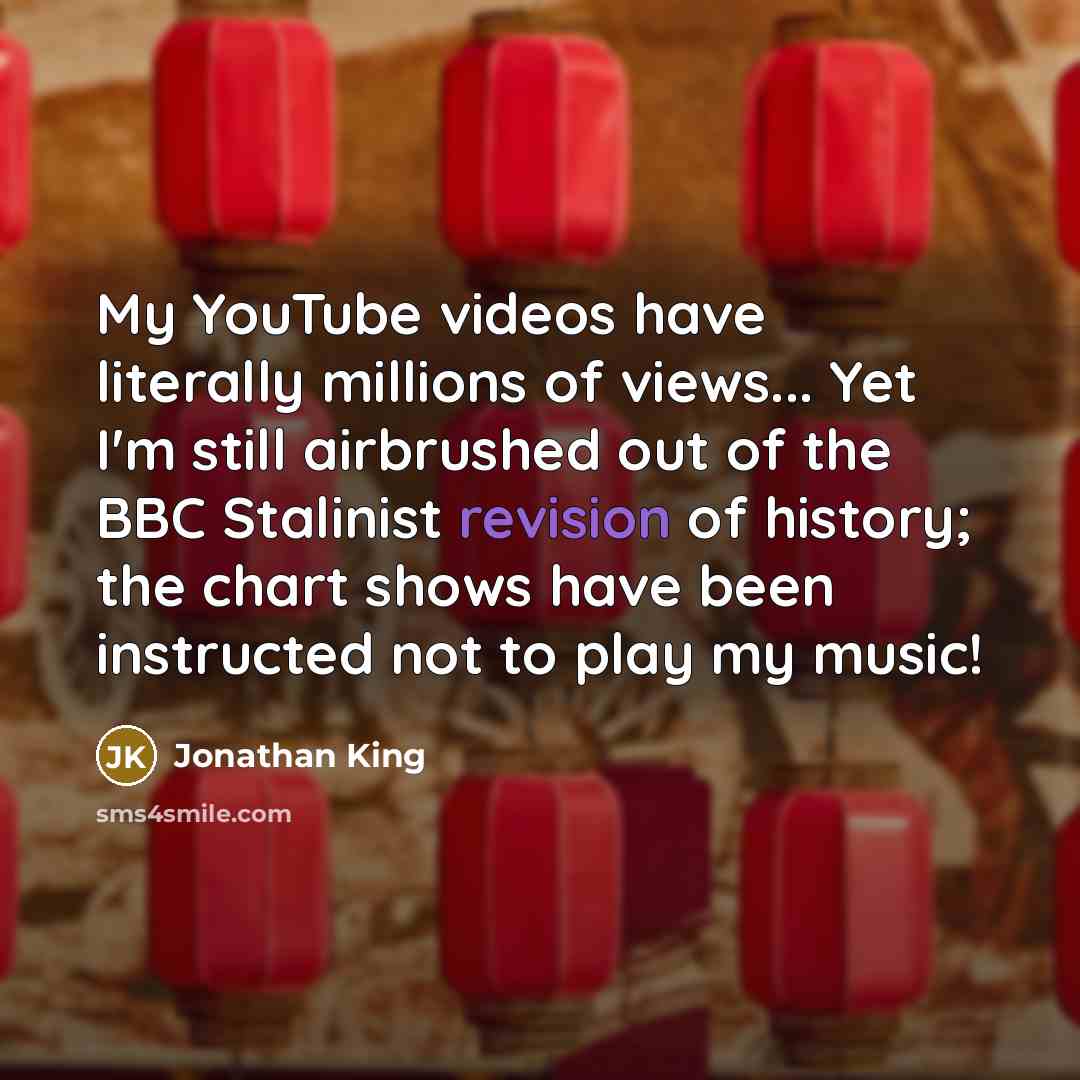 “My YouTube videos have literally millions of views... Yet I'm still airbrushed out of the BBC Stalinist revision of history; the chart shows have been instructed not to play my music!” quote by Jonathan King