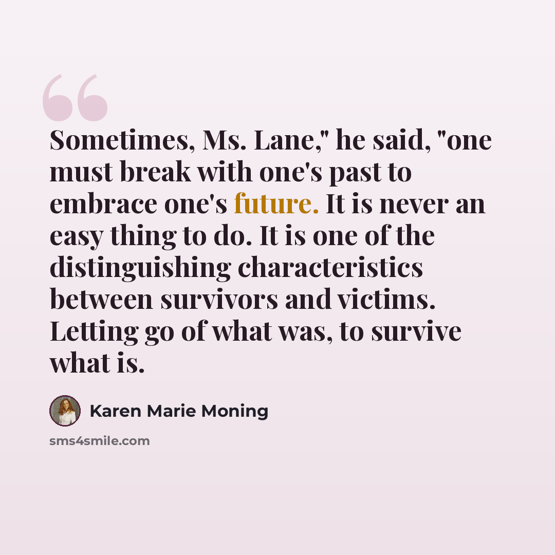 “Sometimes, Ms. Lane," he said, "one must break with one's past to embrace one's future. It is never an easy thing to do. It is one of the distinguishing characteristics between survivors and victims. Letting go of what was, to survive what is.” quote by Karen Marie Moning