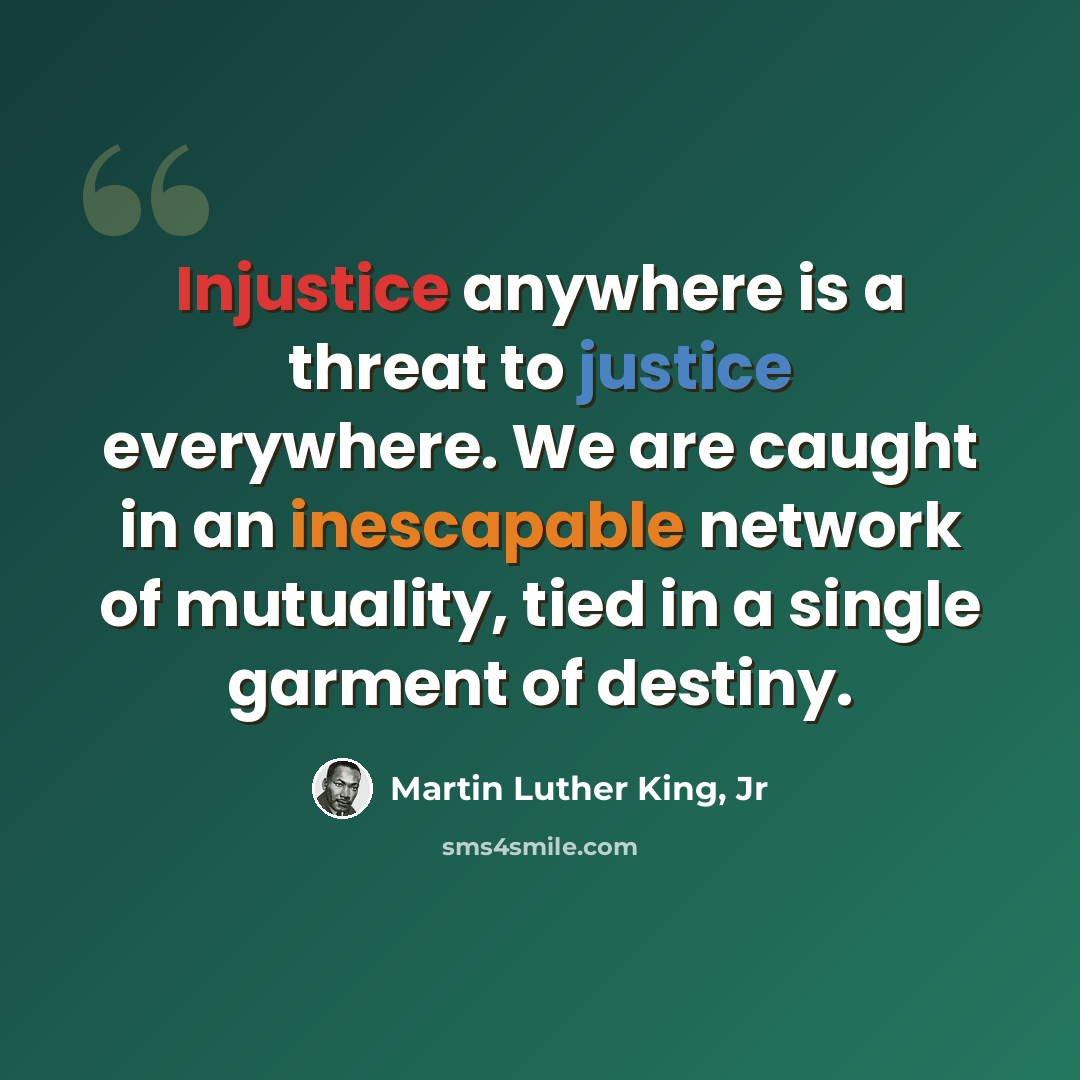 “Injustice anywhere is a threat to justice everywhere. We are caught in an inescapable network of mutuality, tied in a single garment of destiny.” quote by Martin Luther King, Jr