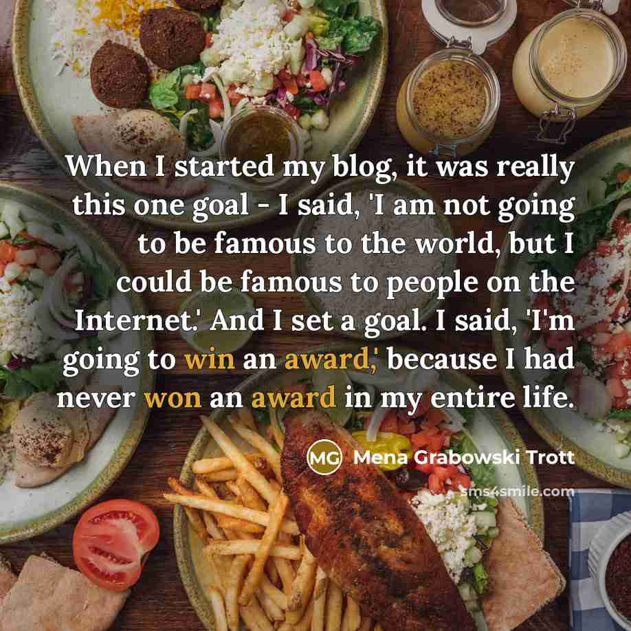 “When I started my blog, it was really this one goal - I said, 'I am not going to be famous to the world, but I could be famous to people on the Internet.' And I set a goal. I said, 'I'm going to win an award,' because I had never won an award in my entire life.” quote by Mena Grabowski Trott