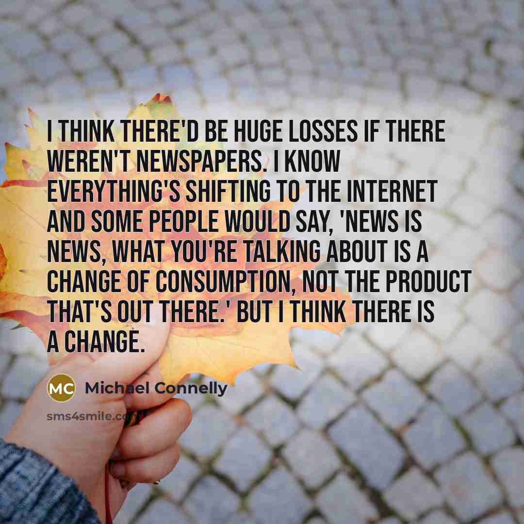 “I think there'd be huge losses if there weren't newspapers. I know everything's shifting to the Internet and some people would say, 'News is news, what you're talking about is a change of consumption, not the product that's out there.' But I think there is a change.” quote by Michael Connelly