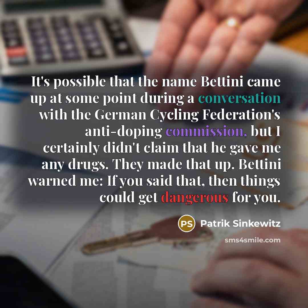 “It's possible that the name Bettini came up at some point during a conversation with the German Cycling Federation's anti-doping commission, but I certainly didn't claim that he gave me any drugs. They made that up. Bettini warned me: If you said that, then things could get dangerous for you.” quote by Patrik Sinkewitz