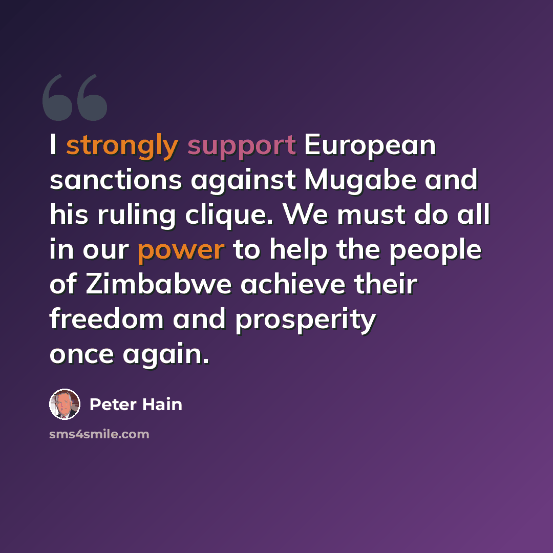“I strongly support European sanctions against Mugabe and his ruling clique. We must do all in our power to help the people of Zimbabwe achieve their freedom and prosperity once again.” quote by Peter Hain