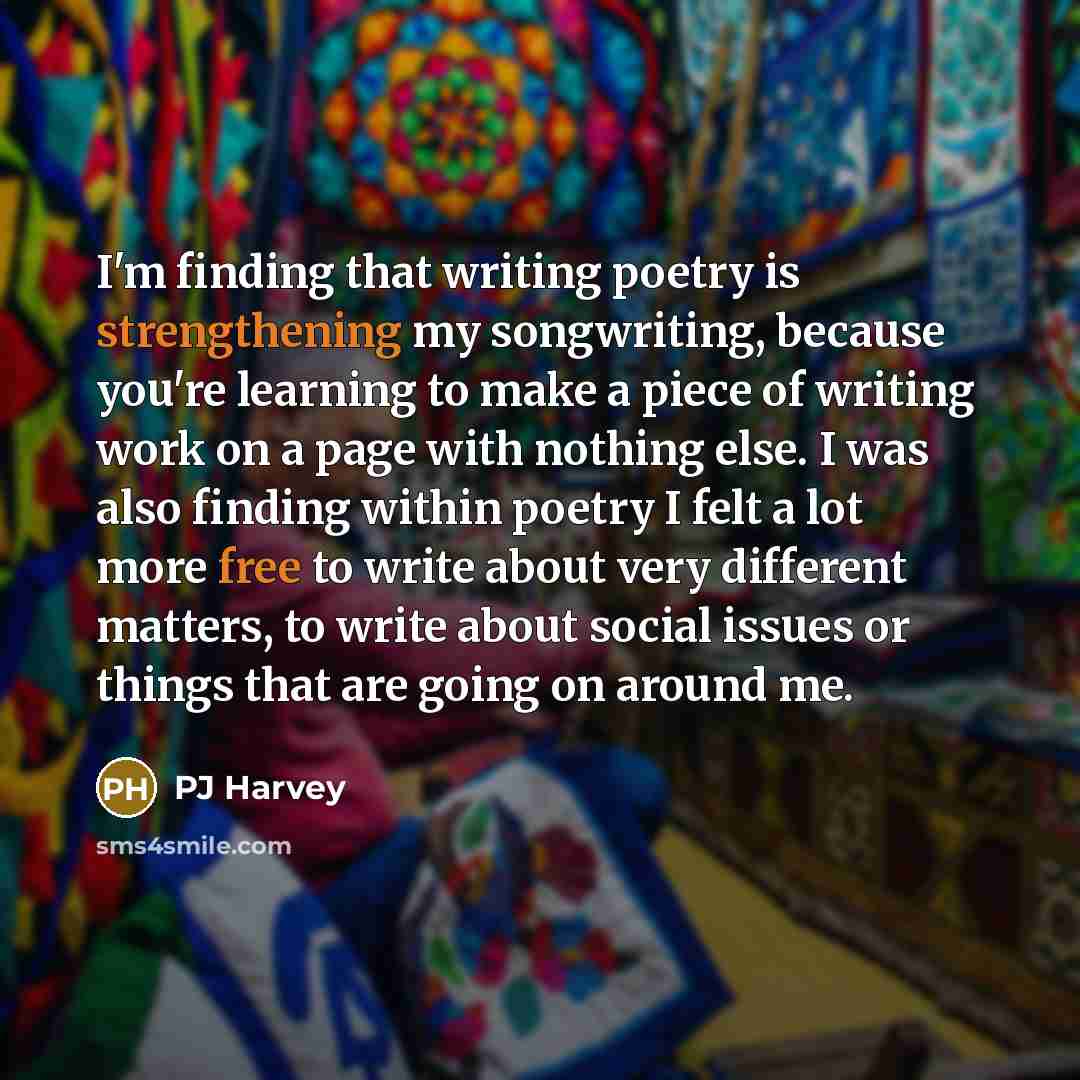 “I'm finding that writing poetry is strengthening my songwriting, because you're learning to make a piece of writing work on a page with nothing else. I was also finding within poetry I felt a lot more free to write about very different matters, to write about social issues or things that are going…” quote by PJ Harvey