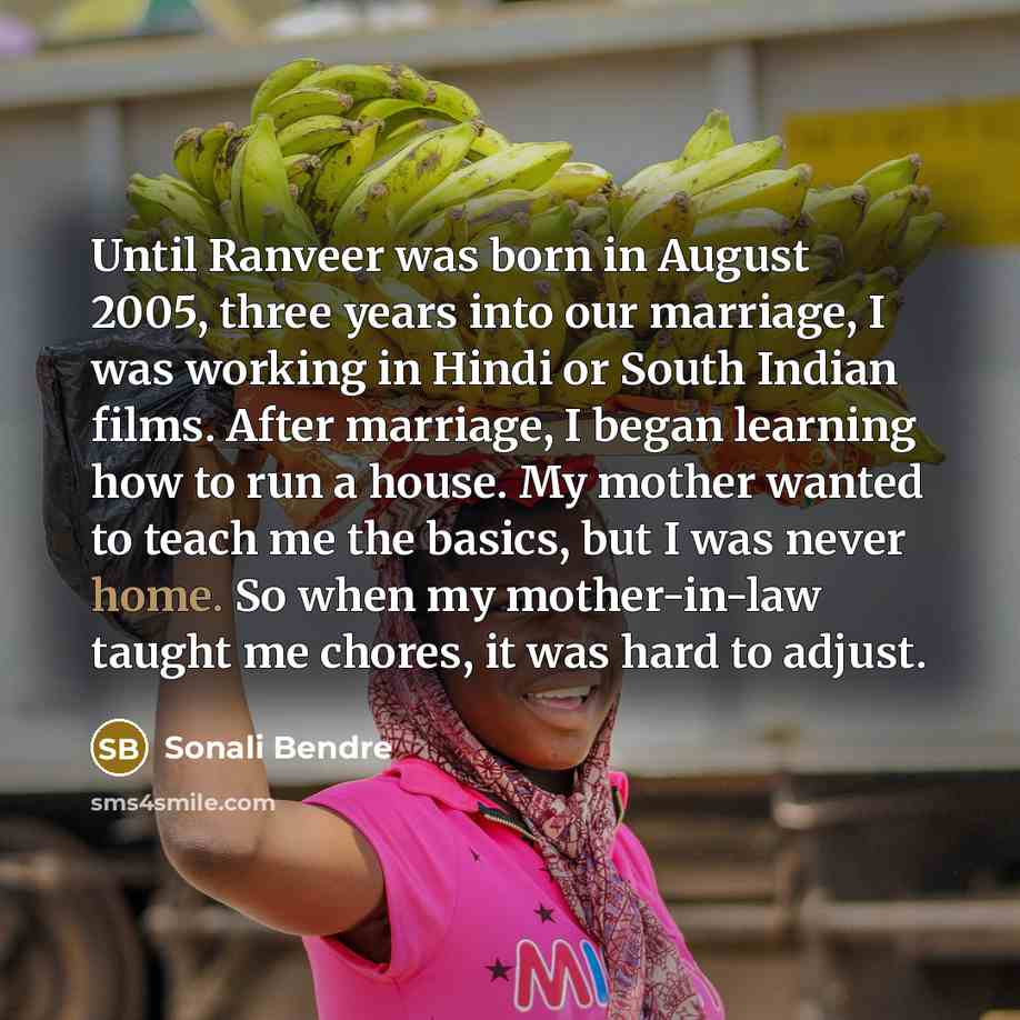 “Until Ranveer was born in August 2005, three years into our marriage, I was working in Hindi or South Indian films. After marriage, I began learning how to run a house. My mother wanted to teach me the basics, but I was never home. So when my mother-in-law taught me chores, it was hard to adjust.” quote by Sonali Bendre