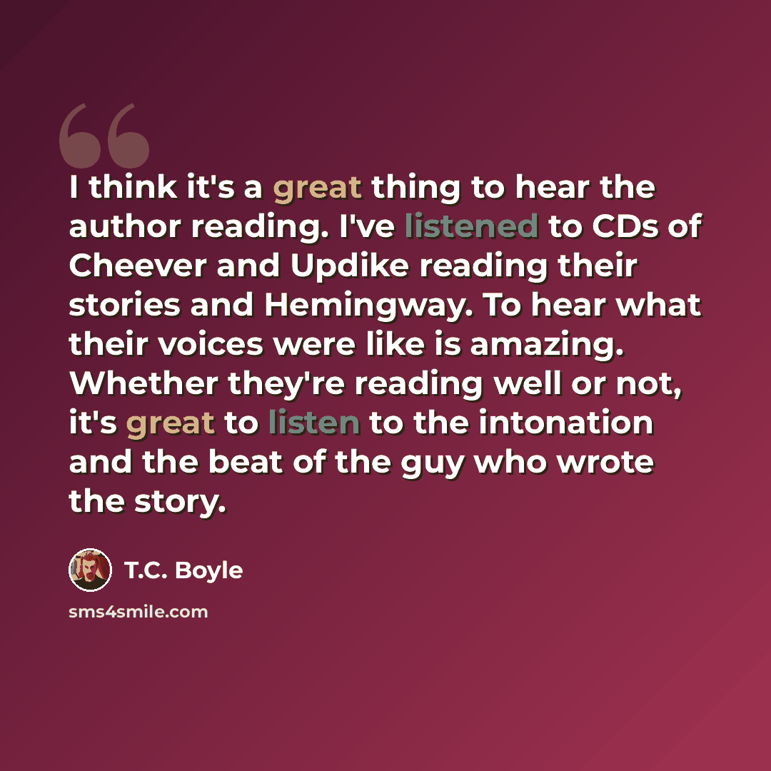 “I think it's a great thing to hear the author reading. I've listened to CDs of Cheever and Updike reading their stories and Hemingway. To hear what their voices were like is amazing. Whether they're reading well or not, it's great to listen to the intonation and the beat of the guy who wrote the…” quote by T.C. Boyle