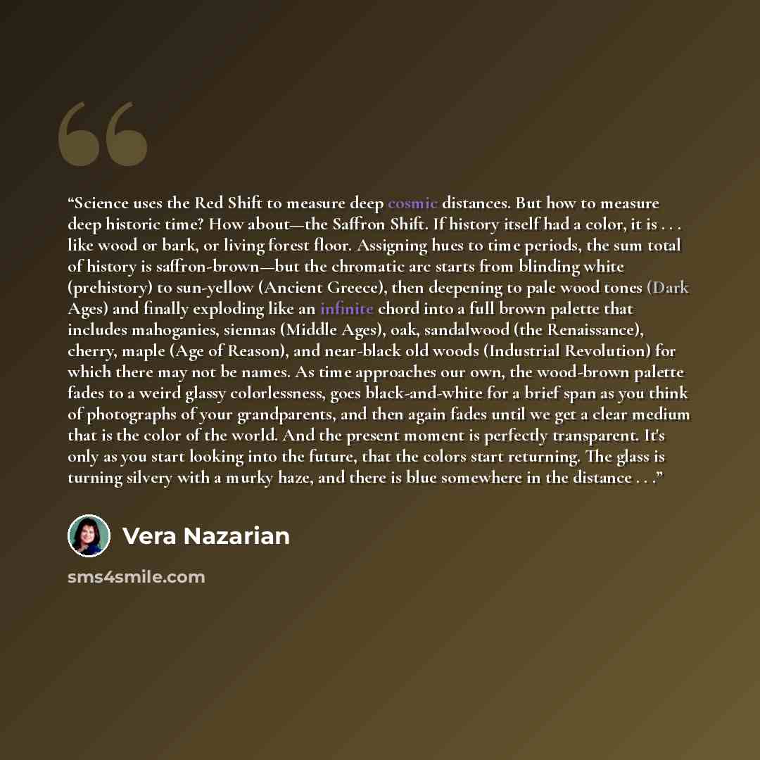 “Science uses the Red Shift to measure deep cosmic distances. But how to measure deep historic time? How about—the Saffron Shift. If history itself had a color, it is . . . like wood or bark, or living forest floor. Assigning hues to time periods, the sum total of history is saffron-brown—but the…” quote by Vera Nazarian