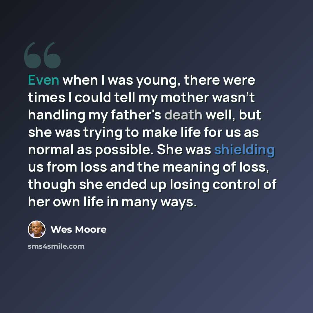 “Even when I was young, there were times I could tell my mother wasn't handling my father's death well, but she was trying to make life for us as normal as possible. She was shielding us from loss and the meaning of loss, though she ended up losing control of her own life in many ways.” quote by Wes Moore