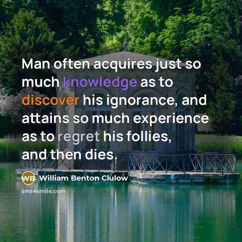 “Man often acquires just so much knowledge as to discover his ignorance, and attains so much experience as to regret his follies, and then dies.” quote by William Benton Clulow