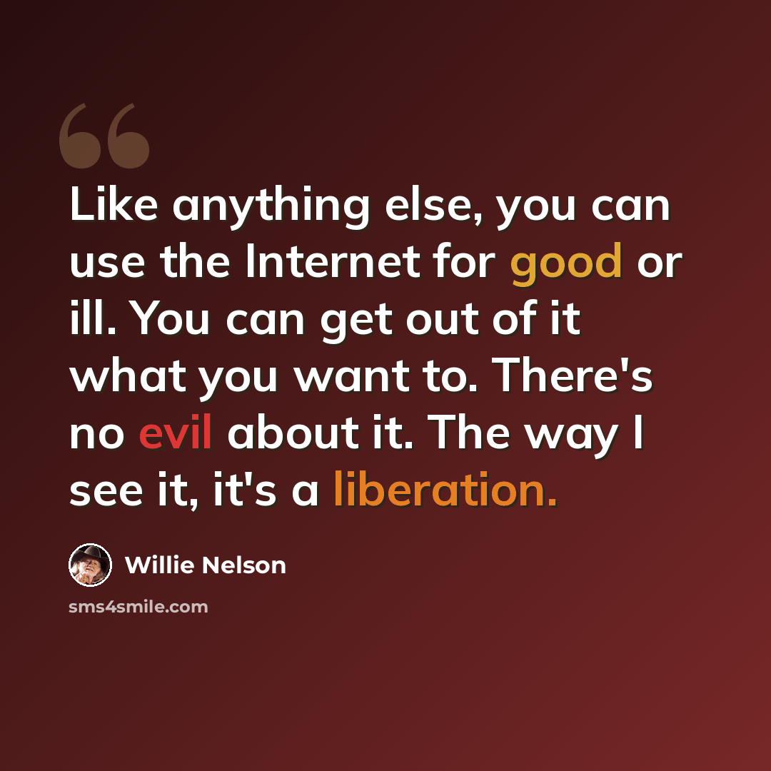 “Like anything else, you can use the Internet for good or ill. You can get out of it what you want to. There's no evil about it. The way I see it, it's a liberation.” quote by Willie Nelson