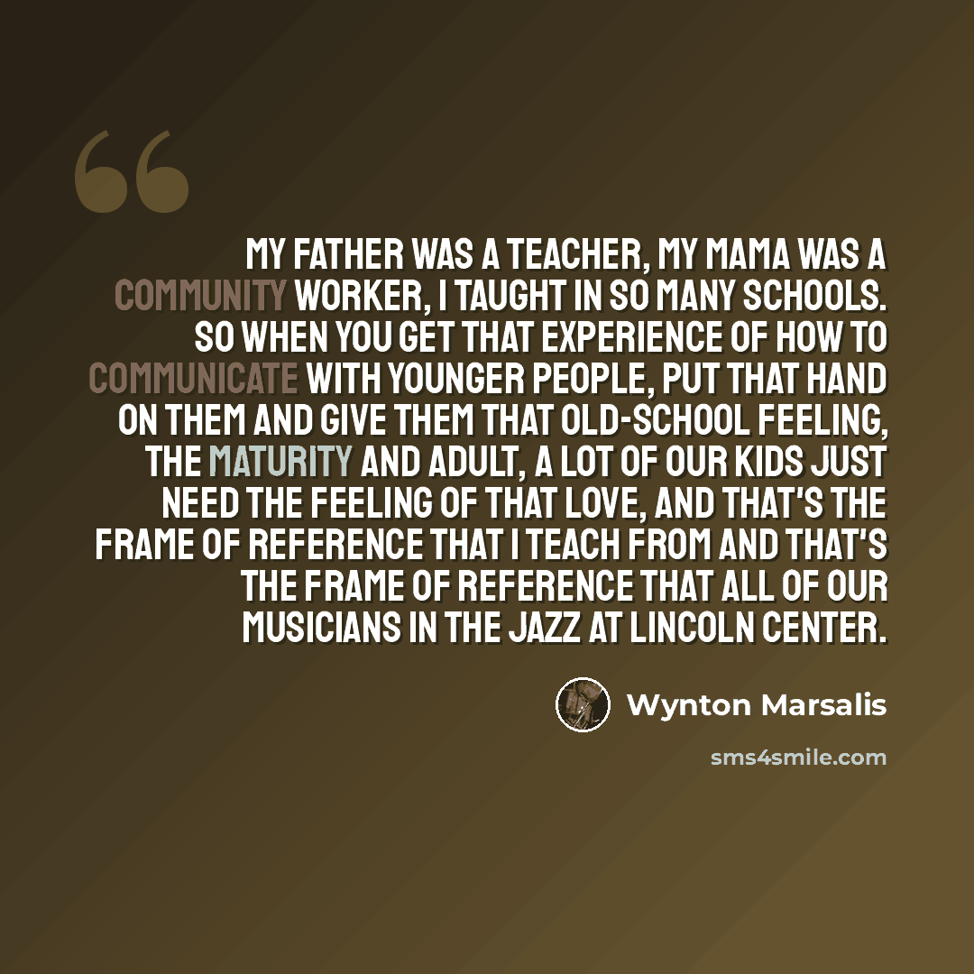 “My father was a teacher, my mama was a community worker, I taught in so many schools. So when you get that experience of how to communicate with younger people, put that hand on them and give them that old-school feeling, the maturity and adult, a lot of our kids just need the feeling of that…” quote by Wynton Marsalis